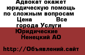 Адвокат окажет юридическую помощь по сложным вопросам  › Цена ­ 1 200 - Все города Услуги » Юридические   . Ненецкий АО